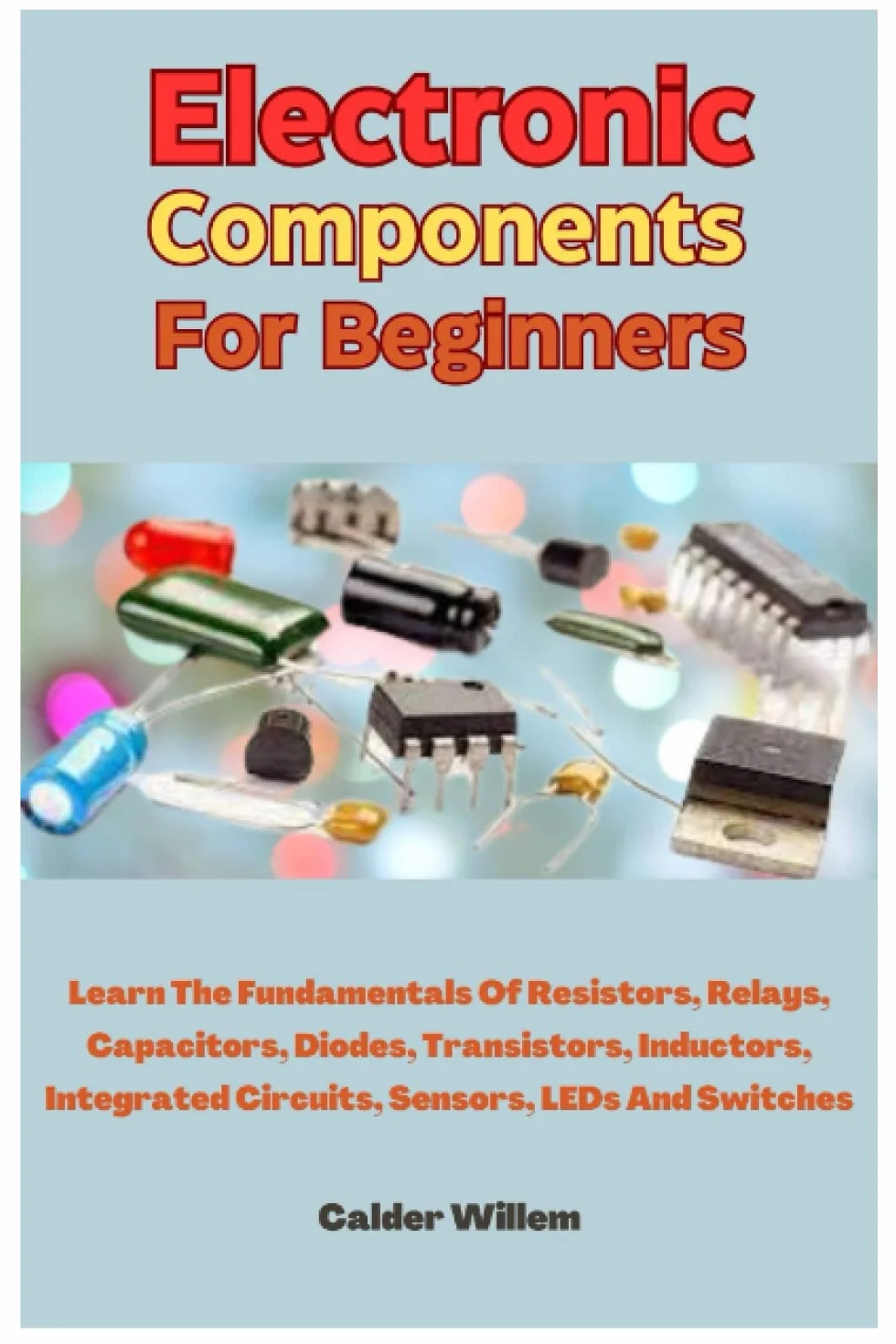Electronic Components For Beginners: Learn The Fundamentals Of Resistors, Relays, Capacitors, Diodes, Transistors, Inductors, Integrated Circuits, Sensors, LEDs And Switches