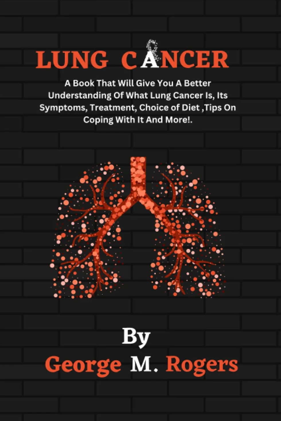 LUNG CANCER: A Book That Will Give You A Better Understanding Of What Lung Cancer Is, Its Symptoms, Treatment, Choice of Diet ,Tips On Coping With It And More!.